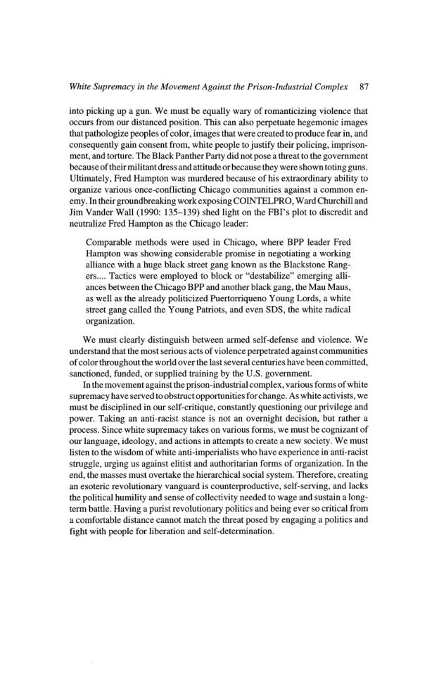 White Supremacy in the Movement Against the Prison-Industrial Complex 87 into picking up a gun. We must be equally wary of romanticizing violence that ‘oceurs from our distanced position. This can also perpetuate hegemonic images that pathologize peoples of color,images that were created to produce fear in, and consequently gain consent from, white people o justify their policing, imprison- ‘ment, and torture. The Black Panther Party did not pose a threat o the government becauseof thir militant ress and atitude or because they were shown (oting guns. Ulimately, Fred Hampton was murdered because of his extraordinary ability o organize various once-conflicting Chicago communities against a common en- emy. Intheir groundbreaking work exposing COINTELPRO, Ward Churchill and Jim Vander Wall (1990: 135-139) shed light on the FBI’s plot to discredit and neutralize Fred Hampton as the Chicago leader: Comparable methods were used in Chicago, where BPP leader Fred Hampton was showing considerable promise in negotiating a working alliance with a huge black street gang known as the Blackstone Rang- ers.... Tactics were employed to block or "destabilize” emerging alli- ances between the Chicago BPP and another black gang, the Mau Maus, as well as the already politicized Puertorriqueno Young Lords, a white street gang called the Young Patriots, and even SDS, the white radical organization. ‘We must clearly distinguish between armed self-defense and violence. We. understand that the most serious acts of violence perpetrated against communities of color throughout the world over the lastseveral centuries have been committed, sanctioned, funded, or supplied training by the U.S. government. Inthe movement against the prison-industrial complex, various forms of white. supremacy have served o obstruct opportunities for change. As white activists, we must be disciplined in our self-<ritique, constantly questioning our privilege and power. Taking an ani-racist stance s not an overnight decision, but rather & process. Since white supremacy takes on various forms, we must be cognizant of our language, ideology, and actions n attempts to create a new society. We must listen to the wisdom of white anti-imperialists who have experience in anti-racist struggle, urging us against litst and authoritarian forms of organization. In the end, the masses must overtake the hierarchical social system. Therefore, creating an esoteric revolutionary vanguard is counterproductive, self-serving, and lacks the political humility and sense of collectivity needed to wage and sustain a long- term batle. Having a purist revolutionary politics and being ever so critical from a comfortable distance cannot match the threat posed by engaging a politics and fight with people for liberation and self-determination.